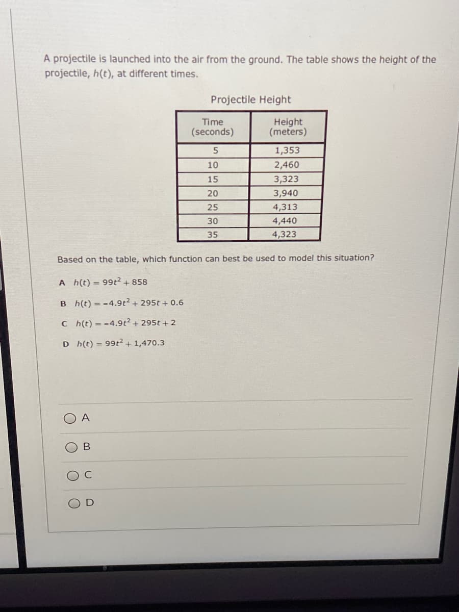 A projectile is launched into the air from the ground. The table shows the height of the
projectile, h(t), at different times.
Projectile Height
Time
Height
(meters)
(seconds)
1,353
10
2,460
15
3,323
20
3,940
25
4,313
30
4,440
35
4,323
Based on the table, which function can best be used to model this situation?
A h(t) = 99t2+ 858
B h(t) = -4.9t²+ 295t + 0.6
C h(t) = -4.9t²+ 295t + 2
D h(t) = 99t²+1,470.3
A
