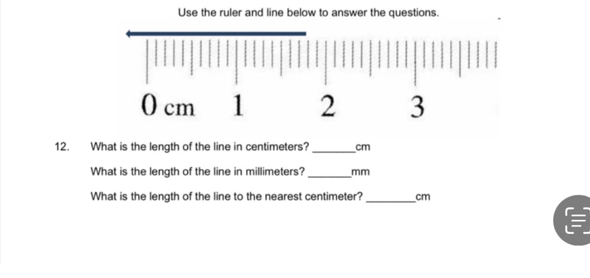 12.
Use the ruler and line below to answer the questions.
0 cm
1
2
What is the length of the line in centimeters?
What is the length of the line in millimeters?
What is the length of the line to the nearest centimeter?
cm
mm
3
cm
C