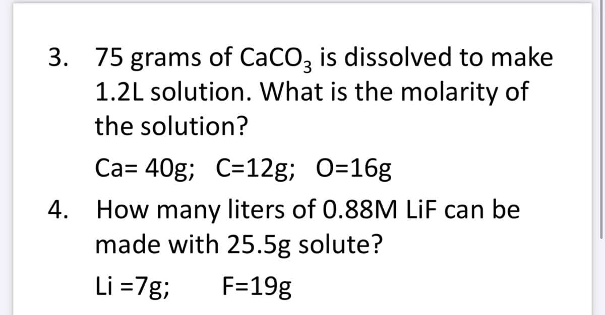 3. 75 grams of CaCO3 is dissolved to make
1.2L solution. What is the molarity of
the solution?
4.
Ca= 40g; C=12g; O=16g
How many liters of 0.88M LiF can be
made with 25.5g solute?
Li =7g; F=19g
