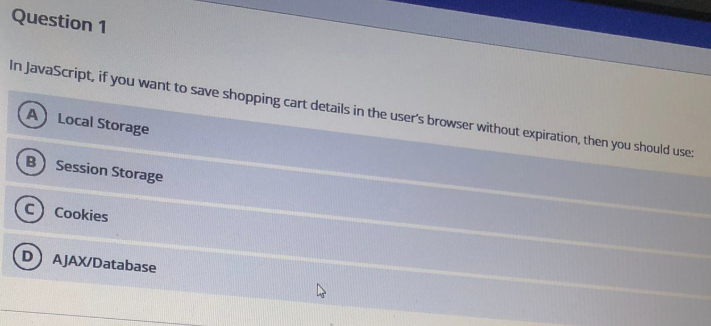 Question 1
In JavaScript, if you want to save shopping cart details in the user's browser without expiration, then you should use:
A Local Storage
B
Session Storage
Cookies
AJAX/Database
