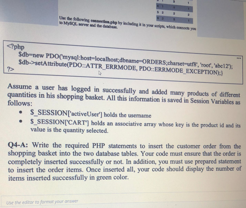 4 1
1.
5 2
82
Use the following connection.php by including it in your scripts, which connects you
to MYSQL server and the database.
<?php
$db=new PDO('mysql:host=localhost;dbname-ORDERS;charset=utf8', 'root', 'abc12');
$db->setAttribute(PDO::ATTR_ERRMODE, PDO::ERRMODE_EXCEPTION);}
?>
Assume a user has logged in successfully and added many products of different
quantities in his shopping basket. All this information is saved in Session Variables as
follows:
• $_SESSION['activeUser'] holds the username
$_SESSION['CART'] holds an associative array whose key is the product id and its
value is the quantity selected.
Q4-A: Write the required PHP statements to insert the customer order from the
shopping basket into the two database tables. Your code must ensure that the order is
completely inserted successfully or not. In addition, you must use prepared statement
to insert the order items. Once inserted all, your code should display the number of
items inserted successfully in green color.
Use the editor to format your answer
