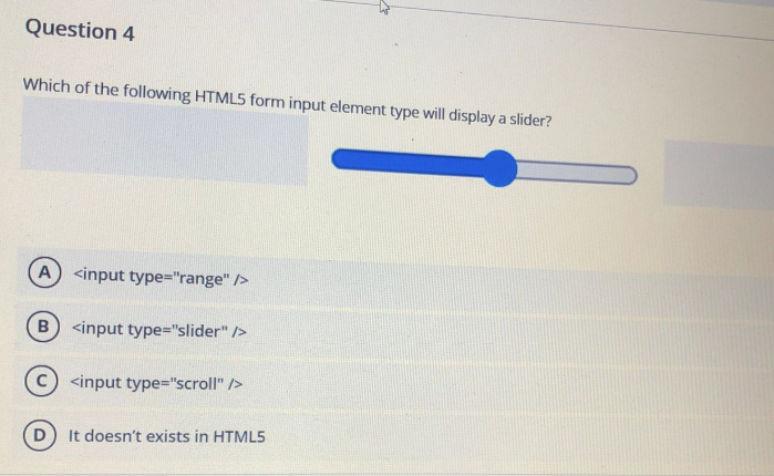 Question 4
Which of the following HTML5 form input element type will display a slider?
A) <input type="range" />
B) <input type="slider" />
C <input type="scroll" />
D) It doesn't exists in HTML5
