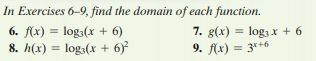 In Exercises 6-9, find the domain of each function.
7. g(x) = log3 x + 6
6. f(x) = log;(x + 6)
8. h(x) = log3(x + 6)
%3D
9. f(x) = 3*+6
