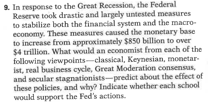 9. In response to the Great Recession, the Federal
Reserve took drastic and largely untested measures
to stabilize both the financial system and the macro-
economy. These measures caused the monetary base
to increase from approximately $850 billion to over
$4 trillion. What would an economist from each of the
following viewpoints-classical, Keynesian, monetar-
ist, real business cycle, Great Moderation consensus,
and secular stagnationists-predict about the effect of
these policies, and why? Indicate whether each school
would support the Fed's actions.