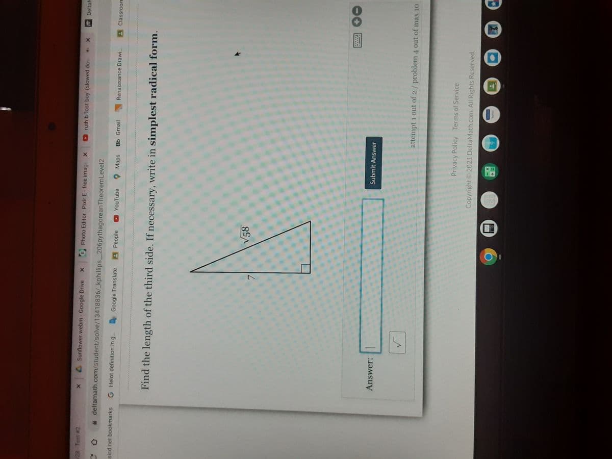 28 Test #2
Sunflower.webm- Google Drive
B Photo Editor : Pixir E-free image X
ruth b 'lost boy (slowed dov X
Deltal
a deltamath.com/student/solve/13418836/_kphillips 206pythagoreanTheoremLevel2
sisd net bookmarks
G Helot definition in g... Google Translate
APeople
YouTube
O Maps
Bb Gmail
Renaissance Drawi.
Classroom
Find the length of the third side. If necessary, write in simplest radical form.
V58
20
Answer:
Submit Answer
attempt 1 out of 2/ problem 4 out of max 10
Privacy Policy Terms of Service
Copyright 2021 DeltaMath.com. All Rights Reserved.
