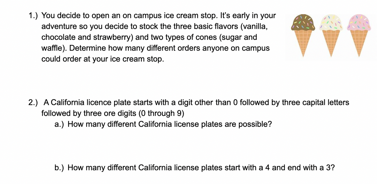 1.) You decide to open an on campus ice cream stop. It's early in your
adventure so you decide to stock the three basic flavors (vanilla,
chocolate and strawberry) and two types of cones (sugar and
waffle). Determine how many different orders anyone on campus
could order at your ice cream stop.
2.) A California licence plate starts with a digit other than 0 followed by three capital letters
followed by three ore digits (0 through 9)
a.) How many different California license plates are possible?
b.) How many different California license plates start with a 4 and end with a 3?
