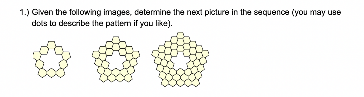 1.) Given the following images, determine the next picture in the sequence (you may use
dots to describe the pattern if you like).
