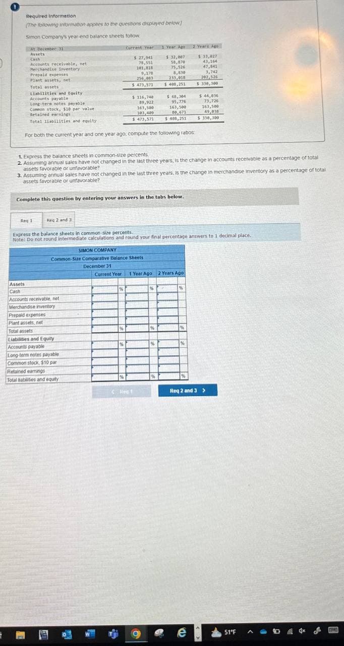 1
Required Information
[The following information applies to the questions displayed below]
Simon Company's year-end balance sheets follow
At December 31
Assets
Cash
Accounts receivable, net
Merchandise inventory
Prepaid expenses
Plant assets, net
Total assets
Liabilities and Equity
Accounts payable
Long-term notes payable
Common stock, $10 par value
Retained earnings
Total liabilities and equity
Assets
Cash
Req 1
For both the current year and one year ago, compute the following ratios
1. Express the balance sheets in common-size percents.
2. Assuming annual sales have not changed in the last three years, is the change in accounts receivable as a percentage of total
assets favorable or unfavorable?
3. Assuming annual sales have not changed in the last three years, is the change in merchandise inventory as a percentage of total
assets favorable or unfavorable?
Complete this question by entering your answers in the tabs below.
Accounts receivable, net
Merchandise inventory
Prepaid expenses
Plant assets, net
Peopreen
Total assets
Current Year
$ 27,941
78,551
101,818
Reg 2 and 3
Express the balance sheets in common-size percents.
Note: Do not round intermediate calculations and round your final percentage answers to 1 decimal place.
Liabilities and Equity
PORCEPTE
Accounts payable
9,178
256,083
$ 473,571
SIMON COMPANY
Long-term notes payable
Common stock, $10 par
Retained earnings
Total Babilities and equity
$ 116,740
89,922
163,500
103,409
$ 473,571
Common-Size Comparative Balance Sheets
December 31
%
Hew
1 Year Ago 2 Years Ago
$ 32,007
$ 33,027
58,870
43,164
75,526
47,841
8,830
233,018
3,742
202,526
$ 400,251
$ 330,300
$ 68,304
95,776
163,500
89,671
$ 408,251
Current Year 1 Year Ago 2 Years Ago
96
%
%
196
%
$ 44,036
73,726
163,500
49,038
$ 330,300
%
Req 2 and 3>
e
51°F
A
