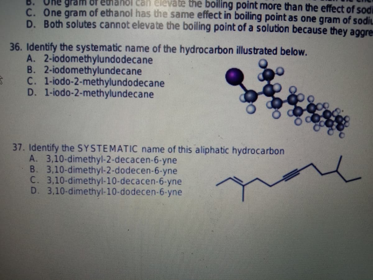 B.
hol can eleváte the boiling point more than the effect of sodi
C. One gram of ethanol has the same effect in boiling point as one gram of sodiu
D. Both solutes cannot elevate the boiling point of a solution because they aggre
36. Identify the systematic name of the hydrocarbon illustrated below.
A. 2-iodomethylundodecane
B. 2-iodomethylundecane
C. 1-iodo-2-methylundodecane
D. 1-iodo-2-methylundecane
37. Identify the SYSTEMATIC name of this aliphatic hydrocarbon
A. 3,10-dimethyl-2-decacen-6-yne
B. 3,10-dimethyl-2-dodecen-6-yne
C. 3,10-dimethyl-10-decacen-6-yne
D. 3,10-dimethyl-10-dodecen-6-yne
