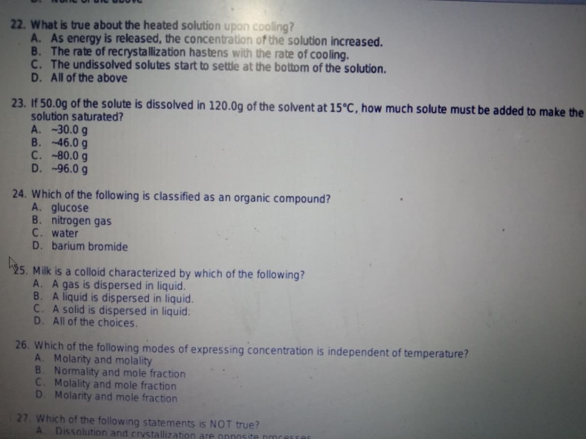 22. What is true about the heated solution upon cooling?
A. As energy is released, the concentration of the solution increased.
B. The rate of recrystallization hastens with the rate of cooling.
C. The undissolved solutes start to settle at the bottom of the solution.
D. All of the above
23. If 50.0g of the solute is dissolved in 120.0g of the solvent at 15°C, how much solute must be added to make the
solution saturated?
A. -30.0 g
B. -46.0 g
C. -80.0 g
D. -96.0 g
24. Which of the following is classified as an organic compound?
A. glucose
B. nitrogen gas
C. water
D. barium bromide
25. Milk is a colloid characterized by which of the following?
A. A gas is dispersed in liquid.
B.
A liquid is dispersed in liquid.
C. A solid is dispersed in liquid:
D. All of the choices.
26. Which of the following modes of expressing concentration is independent of temperature?
A. Molarity and molality
B. Normality and mole fraction
C. Molality and mole fraction
D. Molarity and mole fraction
27. Which of the following statements is NOT true?
A. Dissolution and crystallization are onnosite nocesse
