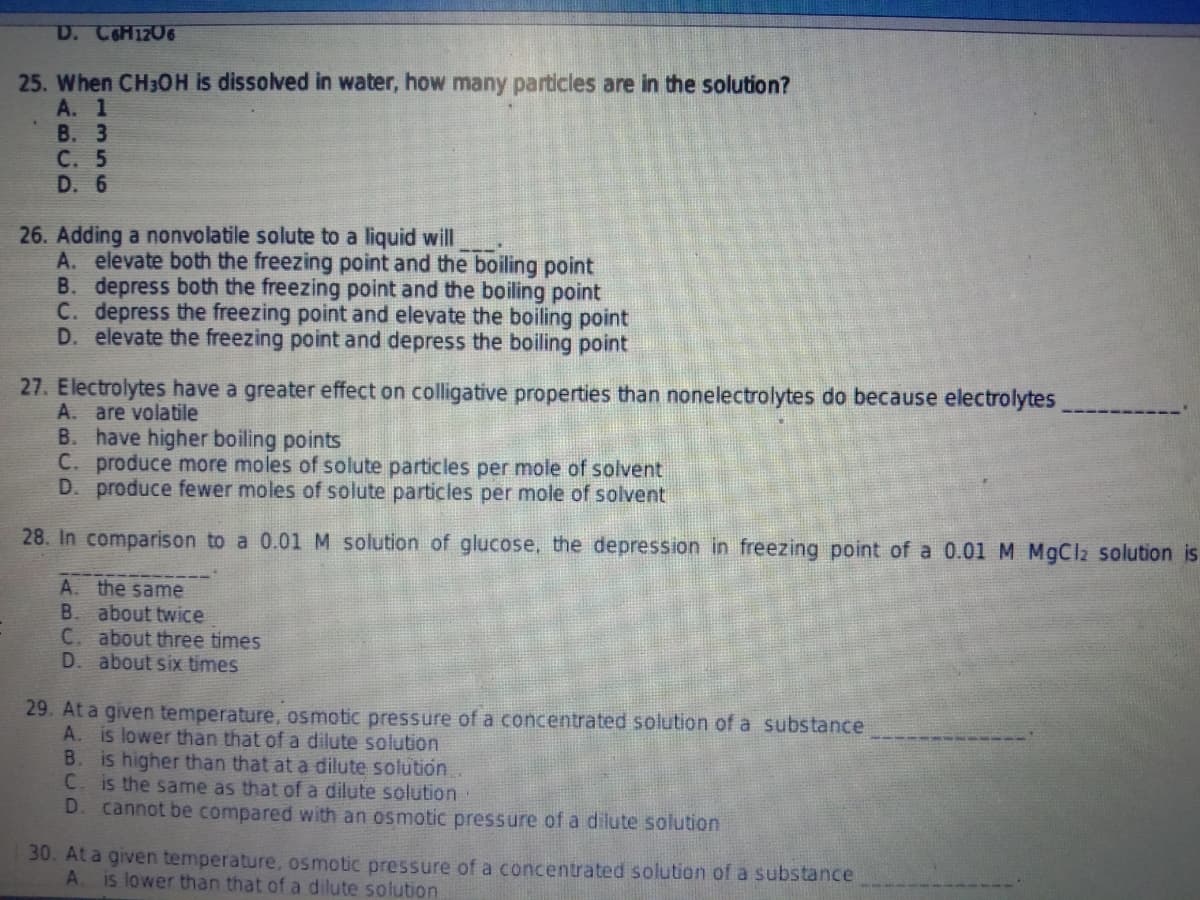 D. COH12O6
25. When CH3OH is dissolved in water, how many particles are in the solution?
А. 1
В. 3
C. 5
D. 6
26. Adding a nonvolatile solute to a liquid will
A. elevate both the freezing point and the boiling point
B. depress both the freezing point and the boiling point
C. depress the freezing point and elevate the boiling point
D. elevate the freezing point and depress the boiling point
27. Electrolytes have a greater effect on colligative properties than nonelectrolytes do because electrolytes
A. are volatile
B. have higher boiling points
C. produce more moles of solute particles per mole of solvent
D. produce fewer moles of solute particles per mole of solvent
28. In comparison to a 0.01 M solution of glucose, the depression in freezing point of a 0.01 M MgCl2 solution is
A. the same
B. about twice
C. about three times
D. about six times
29. At a given temperature, osmotic pressure of a concentrated solution of a substance
A. is lower than that of a dilute solution
is higher than that at a dilute solution.
C. is the same as that of a dilute solution
D. cannot be compared with an osmotic pressure of a dilute solution
B.
30. At a given temperature, osmotic pressure of a concentrated solution of a substance
A.
is lower than that of a dilute solution
