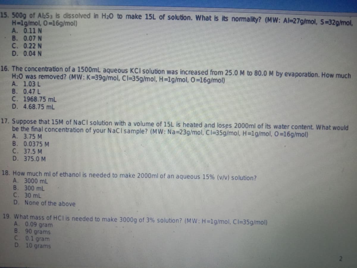 15. 500g of AbSa is dissolved in H20 to make 15L of solution. What is its normality? (MW: Al-27g/mol, S-32g/mol,
H=lg/mol, 0=16g/mol)
A. 0.11 N
B. 0.07 N
C. 0.22 N
D. 0.04 N
16. The concentration of a 1500mL aqueous KCI solution was increased from 25.0 M to 80.0 M by evaporation. How much
H20 was removed? (MW: K=39g/mol, Cl=35g/mol, H=1g/mol, 0-16g/mol)
A. 1.03 L
B. 0.47 L
C. 1968.75 mL
D. 4.68.75 mL
17. Suppose that 15M of NaCI solution with a volume of 15L is heated and loses 2000ml of its water content What would
be the final concentration of your NaCl sample? (MW: Na-23g/mol, Cl=35g/mol, H=lg/mol, 0=16g/mol)
A. 3.75 M
B. 0.0375 M
С. 37.5 M
D. 375.0 M
18. How much ml of ethanol is needed to make 2000ml of an aqueous 15% (v/v) solution?
A. 3000 mL
В. 300 mL
C. 30 mL
D. None of the above
19. What mass of HCl is needed to make 3000g of 3% solution? (MW: H=lg/mol, Cl=35g/mol)
A. 0.09 gram
B. 90 grams
C 0.1 gram
D. 10 grams
