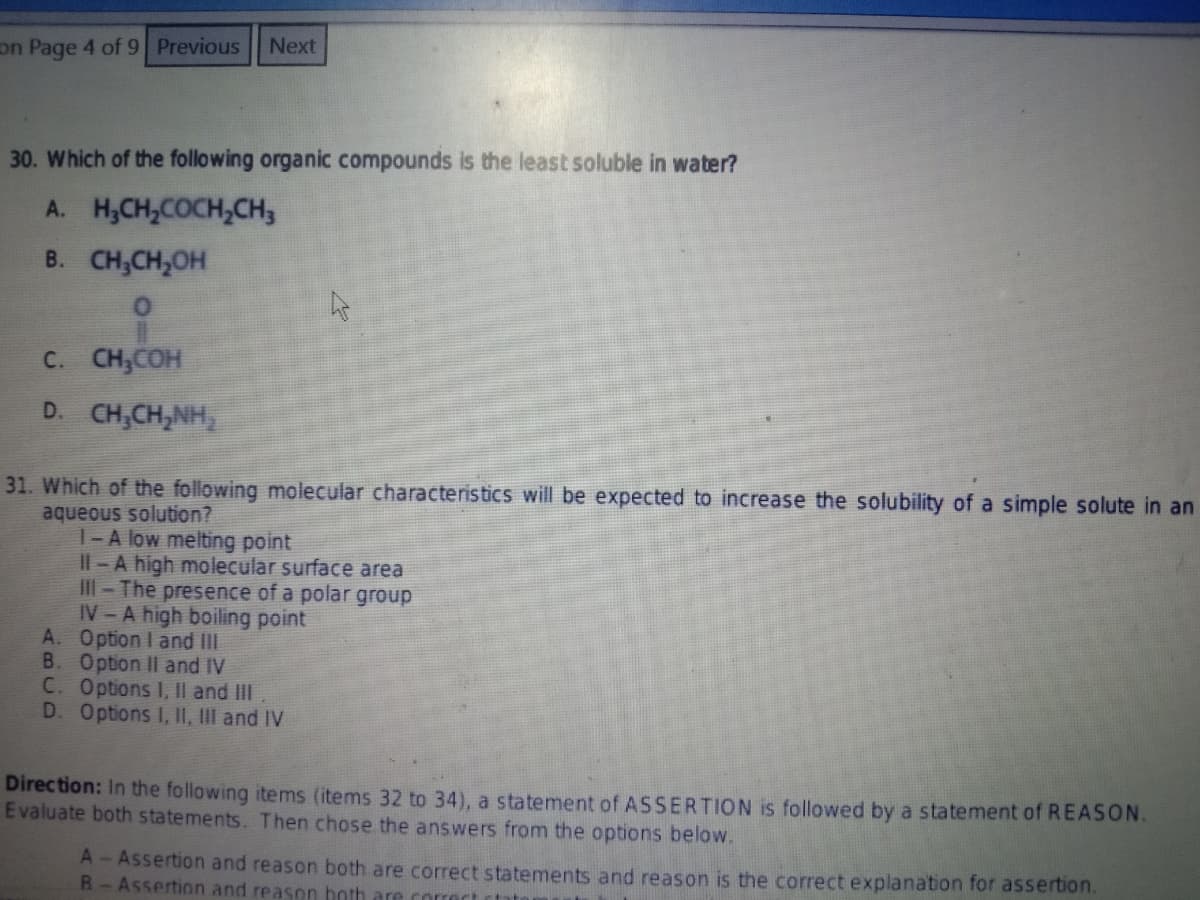 Next
on Page 4 of 9 Previous
30. Which of the following organic compounds is the least soluble in water?
A. H,CH,COCH,CH,
B. CH,CH,OH
C. CH,COH
D. CH,CH,NH,
31. Which of the following molecular characteristics will be expected to increase the solubility of a simple solute in an
aqueous solution?
|- A low melting point
Il - A high molecular surface area
IlI- The presence of a polar group
IV-A high boiling point
A. Option I and II
B. Option II and IV
C. Options I, Il and II
D. Options I, II, III and IV
Direction: In the following items (items 32 to 34), a statement of ASSERTION is followed by a statement of REASON.
Evaluate both statements. Then chose the answers from the options below.
A-Assertion and reason both are correct statements and reason is the correct explanation for assertion.
R-Assertion and reason both are correct ctato
