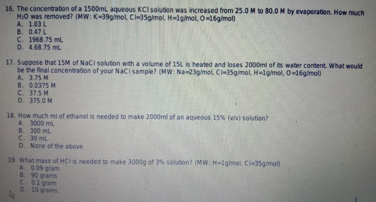 16. The concentration of a 1500mL aqueous KCI solution was increased from 25.0 M to 80.0 M by evaporation. How much
H20 was removed? (MW: K=39g/mol. Cl=35g/mol, H=1g/mol, 0=16g/mol)
A. 1.03 L
B. 0.47 L
C. 1968.75 mL
D. 4.68.75 mL
17. Suppose that 15M of Načl solution with a volume of 15L is heated and loses 2000ml of its water content. What would
be the final concentration of your NaCI sample? (MW: Na-23g/mol, Cl-35g/mol, H=1g/mol, 0=16g/mol)
A. 3.75 M
B. 0.0375 M
C. 37.5 M
D. 375.0 M
18. How much ml of ethanol is needed to make 2000ml of an aqueous 15% (v/v) solution?
A. 3000 mL
B. 300 mL
C. 30 mL
D None of the above
19. What mass of HClis needed to make 3000g of 3% solution? (MW: H-1g/mol, Cl=35g/mol)
A 0.09 gram
90 grams
C 0.1 gram
10 grams
B.
