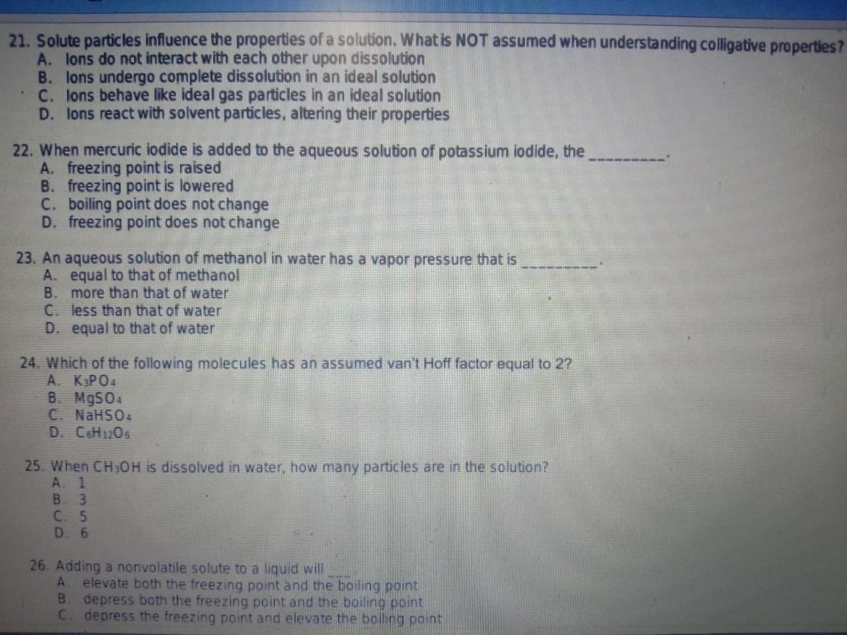 21. Solute particles influence the properties of a solution. What is NOT assumed when understanding colligative properties?
A. lons do not interact with each other upon dissolution
B. lons undergo complete dissolution in an ideal solution
C. lons behave like ideal gas particles in an ideal solution
D. lons react with solvent particles, altering their properties
22. When mercuric iodide is added to the aqueous solution of potassium iodide, the
A. freezing point is raised
B. freezing point is lowered
C. boiling point does not change
D. freezing point does not change
23. An aqueous solution of methanol in water has a vapor pressure that is
A. equal to that of methanol
B.
more than that of water
C. less than that of water
D. equal to that of water
24. Which of the following molecules has an assumed van't Hoff factor equal to 2?
A. KPO4
B. M9SO4
C. NaHSO4
D. CoH1206
25. When CH3OH is dissolved in water, how many particles are in the solution?
A. 1
B. 3
C. 5
D. 6
26. Adding a nonvolatile solute to a liquid will
A.
elevate both the freezing point and the boiling point
B.
depress both the freezing point and the boiling point
C. depress the freezing point and elevate the boiling point
