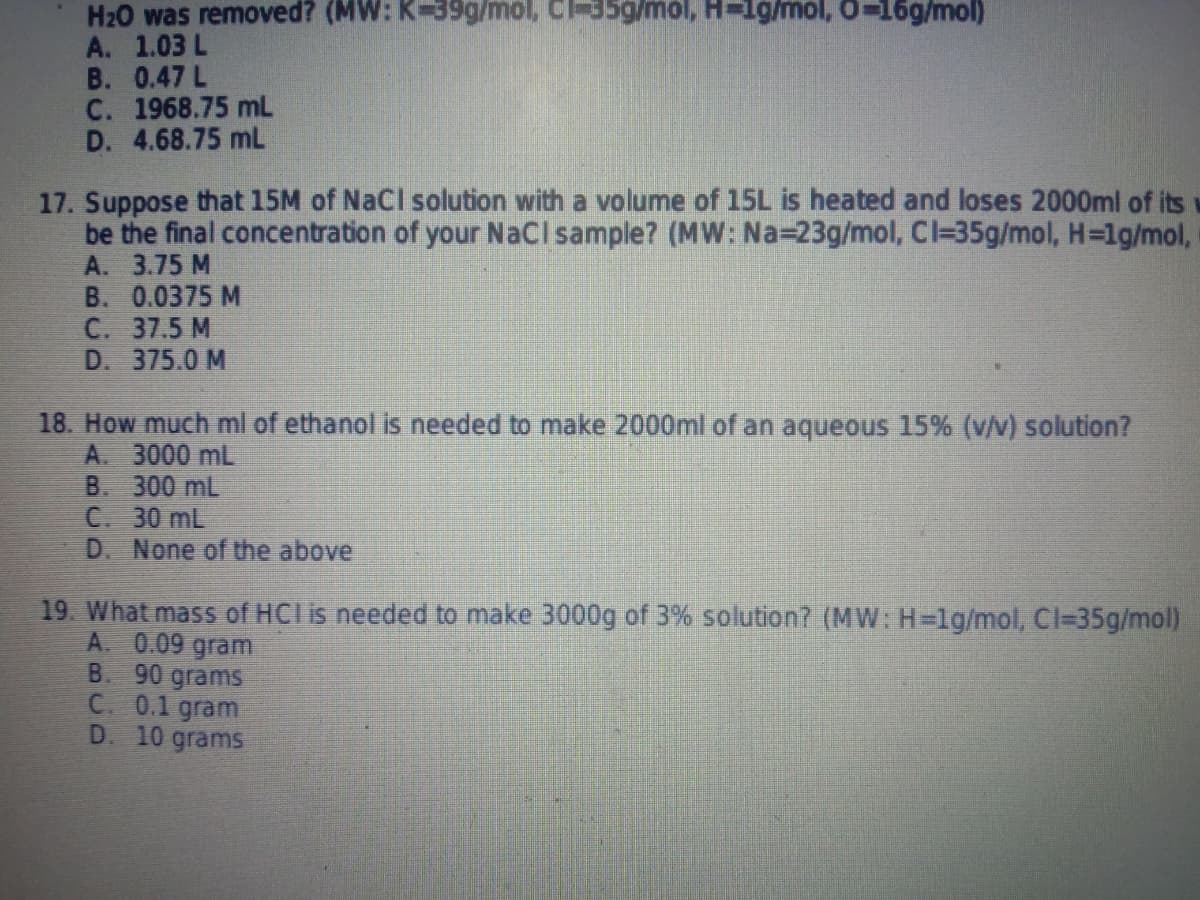 H20 was removed? (MW: K-39g/mol, C-35g/mol, H-1g/mol, 0-16g/mol)
A. 1.03 L
B. 0.47 L
C. 1968.75 mL
D. 4.68.75 mL
17. Suppose that 15M of NaCl solution with a volume of 15L is heated and loses 2000ml of its
be the final concentration of your NaCI sample? (MW: Na=23g/mol, Cl-35g/mol, H=1g/mol,
A. 3.75 M
B. 0.0375 M
C. 37.5 M
D. 375.0 M
18. How much ml of ethanol is needed to make 2000ml of an aqueous 15% (v/v) solution?
A. 3000 mL
B. 300 mL
C. 30 mL
D. None of the above
19. What mass of HCI is needed to make 3000g of 3% solution? (MW: H=lg/mol, Cl=35g/mol)
A. 0.09 gram
B. 90 grams
C. 0.1 gram
D. 10 grams
