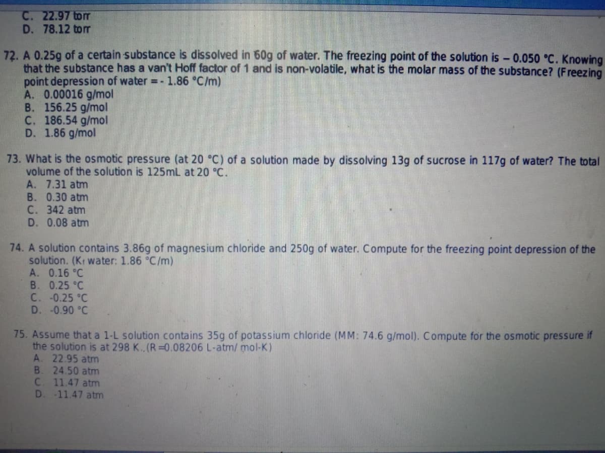 C. 22.97 torr
D. 78.12 tor
72. A 0.25g of a certain substance is dissolved in 60g of water. The freezing point of the solution is- 0.050 °C. Knowing
that the substance has a van't Hoff factor of1 and is non-volatile, what is the molar mass of the substance? (Freezing
point depression of water =- 1.86 °C/m)
A. 0.00016 g/mol
B. 156.25 g/mol
C. 186.54 g/mol
D. 1.86 g/mol
73. What is the osmotic pressure (at 20 °C) of a solution made by dissolving 13g of sucrose in 117g of water? The total
volume of the solution is 125mL at 20 °C.
A. 7.31 atm
B. 0.30 atm
С. 342 atm
D. 0.08 atm
74. A solution contains 3.86g of magnesium chloride and 250g of water. Compute for the freezing point depression of the
solution. (Kr water: 1.86 °C/m)
A. 0.16 °C
B. 0.25 °C
C. -0.25 °C
D. -0.90 °C
75. Assume that a 1-L solution contains 35g of potassium chloride (MM: 74.6 g/mol). Compute for the osmotic pressure if
the solution is at 298 K. (R 0.08206 L-atm/ mol-K)
A. 22.95 atm
B.
24.50 atm
C2
11.47 atm
D.
-11.47 atm
