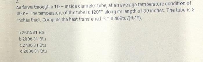 Air flows through a 10- inside diameter tube, at an average temperature condition of
300'F. The temperature of the tube is 120°F along its length of 30 inches. The tube is 3
inches thick Compute the heat transferred. k 0.40Btu/(ft-"F).
a 2604.31 Btu
b.2806.31 Btu
c.2406.31 Btu
d.2606.81 Btu
