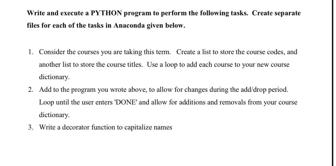 Write and execute a PYTHON program to perform the following tasks. Create separate
files for each of the tasks in Anaconda given below.
1. Consider the courses you are taking this term. Create a list to store the course codes, and
another list to store the course titles. Use a loop to add each course to your new course
dictionary.
2. Add to the program you wrote above, to allow for changes during the add/drop period.
Loop until the user enters 'DONE' and allow for additions and removals from your course
dictionary.
3. Write a decorator function to capitalize names
