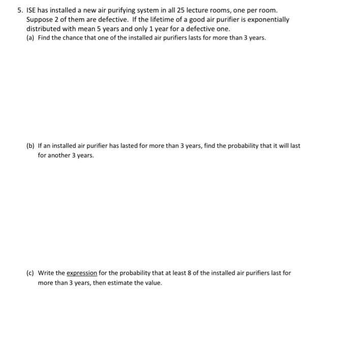 5. ISE has installed a new air purifying system in all 25 lecture rooms, one per room.
Suppose 2 of them are defective. If the lifetime of a good air purifier is exponentially
distributed with mean 5 years and only 1 year for a defective one.
(a) Find the chance that one of the installed air purifiers lasts for more than 3 years.
(b) If an installed air purifier has lasted for more than 3 years, find the probability that it will last
for another 3 years.
(c) Write the expression for the probability that at least 8 of the installed air purifiers last for
more than 3 years, then estimate the value.

