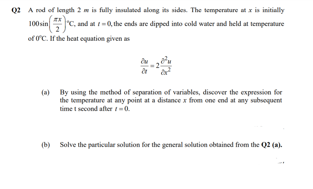 Q2
A rod of length 2 m is fully insulated along its sides. The temperature at x is initially
ITX
°C, and at t =0, the ends are dipped into cold water and held at temperature
2
100 sin
of 0°C. If the heat equation given as
ди
и
2.
By using the method of separation of variables, discover the expression for
the temperature at any point at a distance x from one end at any subsequent
time t second after t = 0.
(а)
(b)
Solve the particular solution for the general solution obtained from the Q2 (a).
