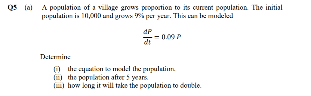 A population of a village grows proportion to its current population. The initial
population is 10,000 and grows 9% per year. This can be modeled
Q5 (а)
dP
= 0.09 P
dt
Determine
(i) the equation to model the population.
(ii) the population after 5 years.
(iii) how long it will take the population to double.
