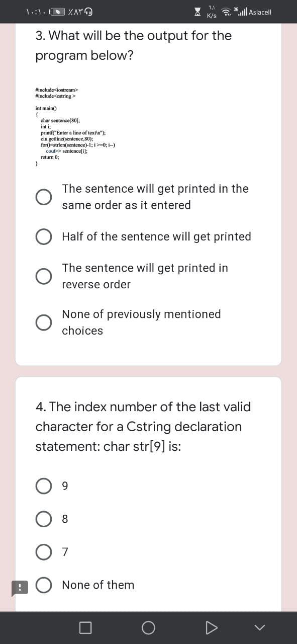 a 36.lll Asiacell
K/s
3. What will be the output for the
program below?
#include<iostream>
#include<cstring>
int main)
char sentence[80]:
int i;
printf("Enter a line of text\n");
cin.getline(sentence,80);
for(i-strlen(sentence)-1; i>=0; i-)
cout>> sentencefi):
return 0;
The sentence will get printed in the
same order as it entered
Half of the sentence will get printed
The sentence will get printed in
reverse order
None of previously mentioned
choices
4. The index number of the last valid
character for a Cstring declaration
statement: char str[9] is:
8
None of them
