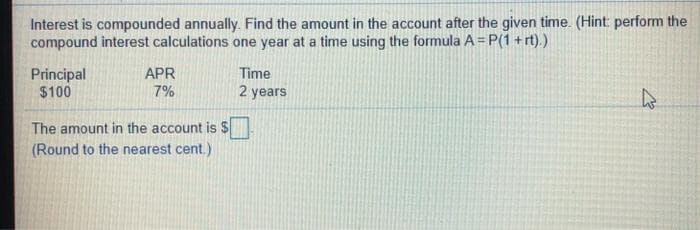 Interest is compounded annually. Find the amount in the account after the given time. (Hint: perform the
compound interest calculations one year at a time using the formula A = P(1 + rt).)
Principal
$100
APR
7%
Time
2 years
The amount in the account is $
(Round to the nearest cent.)
