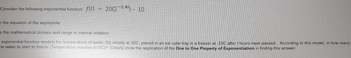 Consider the following exponential function: f(t) =
20(2¬0.41) – 10
e the equation of the asymptote.
e the mathematical domain and range in interval notation.
exponential function models the temperature of water, f(t) initially at 10C, placed in an ice cube tray in a freezer at -10C after t hours have passed. According to this model, in how many
he water to start to freeze (Temperature reaches to 0C)? Clearly show the application of the One to One Property of Exponentiation in finding this answer.
