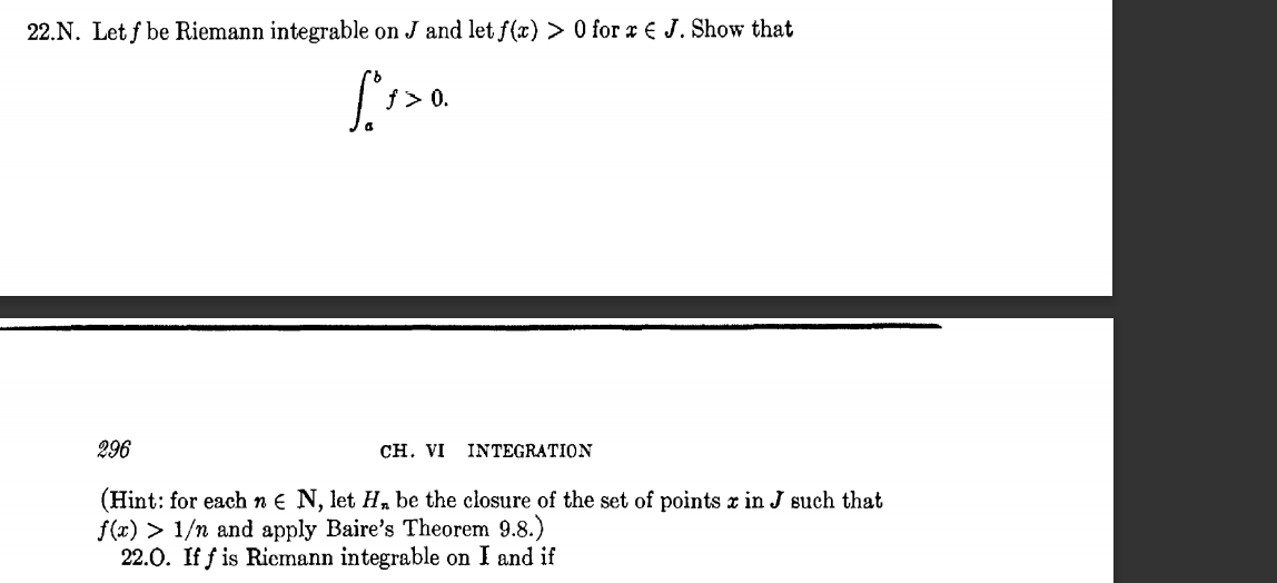 22.N. Let f be Riemann integrable on J and let f(x) > 0 for x € J. Show that
0.
296
CH. VI INTEGRATION
(Hint: for each n € N, let H,, be the closure of the set of points x in J such that
f(x) > 1/n and apply Baire's Theorem 9.8.)
22.0. If f is Riemann integrable on I and if
