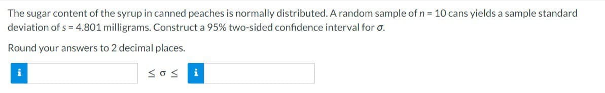 The sugar content of the syrup in canned peaches is normally distributed. A random sample of n = 10 cans yields a sample standard
deviation of s=4.801 milligrams. Construct a 95% two-sided confidence interval for o.
Round your answers to 2 decimal places.
i
<o< i