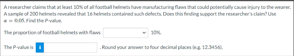 A researcher claims that at least 10% of all football helmets have manufacturing flaws that could potentially cause injury to the wearer.
A sample of 200 helmets revealed that 16 helmets contained such defects. Does this finding support the researcher's claim? Use
α = 0.05. Find the P-value.
The proportion of football helmets with flaws
The P-value is i
10%.
. Round your answer to four decimal places (e.g. 12.3456).