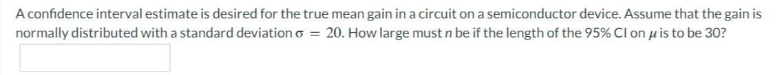 A confidence interval estimate is desired for the true mean gain in a circuit on a semiconductor device. Assume that the gain is
normally distributed with a standard deviation o = 20. How large must n be if the length of the 95% CI on μ is to be 30?