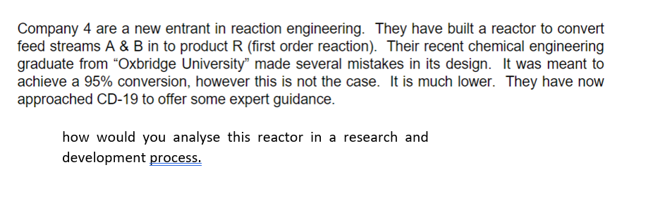 Company 4 are a new entrant in reaction engineering. They have built a reactor to convert
feed streams A & B in to product R (first order reaction). Their recent chemical engineering
graduate from "Oxbridge University" made several mistakes in its design. It was meant to
achieve a 95% conversion, however this is not the case. It is much lower. They have now
approached CD-19 to offer some expert guidance.
how would you analyse this reactor in a research and
development process.