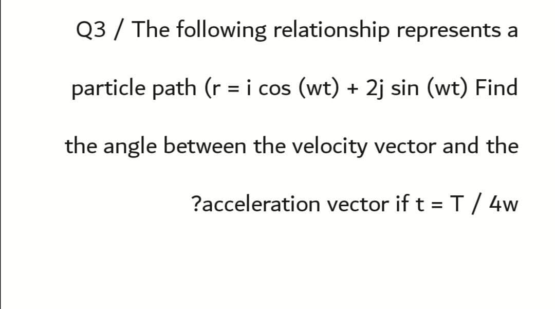 Q3 / The following relationship represents a
particle path (r = i cos (wt) + 2j sin (wt) Find
the angle between the velocity vector and the
?acceleration vector if t =T/ 4w
%3D
