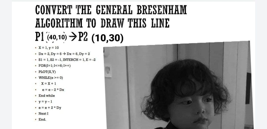 CONVERT THE GENERAL BRESENHAM
ALGORITHM TO DRAW THIS LINE
P1 (40,10) >P2 (10,30)
• X = 1, y = 10
• Dx = 2, Dy = 6 → Dx = 6, Dy = 2
• S1 = 1, S2 = -1, INTERCH = 1, E = -2
• FOR(I=1;I<=6; I++)
• PLOT(X,Y)
• WHILE(e >= 0)
X = X+1
e = e-2 * Dx
· End while
• y = y-1
• e =e+2* Dy
• Next I
• End.
