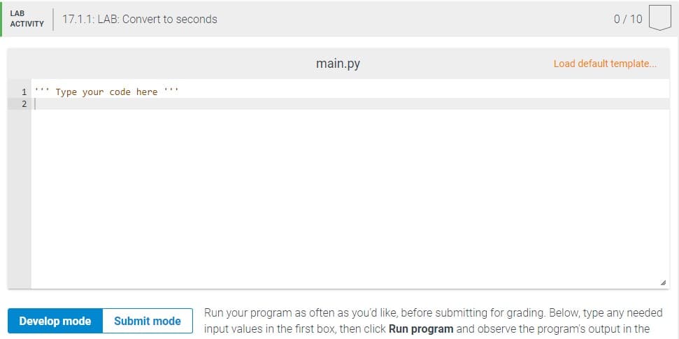 LAB
17.1.1: LAB: Convert to seconds
0/10
АCTIVITY
main.py
Load default template..
1.
Type your code here ".
2
Run your program as often as you'd like, before submitting for grading. Below, type any needed
Develop mode
Submit mode
input values in the first box, then click Run program and observe the program's output in the
