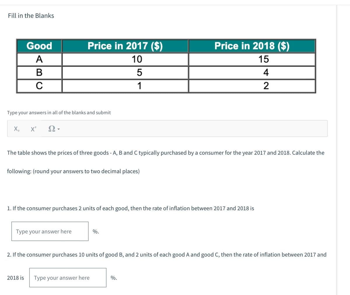 Fill in the Blanks
Good
A
B
C
Type your answers in all of the blanks and submit
X₂ X²
Ω·
Price in 2017 ($)
10
5
1
The table shows the prices of three goods - A, B and C typically purchased by a consumer for the year 2017 and 2018. Calculate the
following: (round your answers to two decimal places)
Type your answer here
2018 is
1. If the consumer purchases 2 units of each good, then the rate of inflation between 2017 and 2018 is
Price in 2018 ($)
15
4
2
%.
2. If the consumer purchases 10 units of good B, and 2 units of each good A and good C, then the rate of inflation between 2017 and
Type your answer here
%.