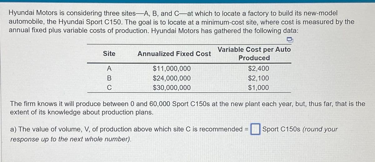 Hyundai Motors is considering three sites-A, B, and C-at which to locate a factory to build its new-model
automobile, the Hyundai Sport C150. The goal is to locate at a minimum-cost site, where cost is measured by the
annual fixed plus variable costs of production. Hyundai Motors has gathered the following data:
Site
A
B
C
Annualized Fixed Cost
$11,000,000
$24,000,000
$30,000,000
Variable Cost per Auto
Produced
$2,400
$2,100
$1,000
The firm knows it will produce between 0 and 60,000 Sport C150s at the new plant each year, but, thus far, that is the
extent of its knowledge about production plans.
a) The value of volume, V, of production above which site C is recommended = Sport C150s (round your
response up to the next whole number).