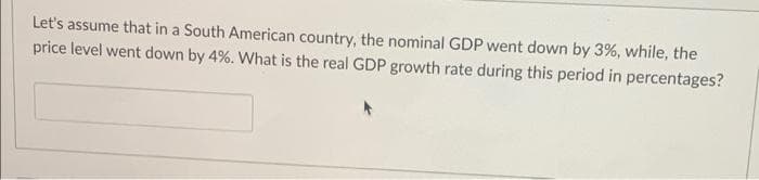 Let's assume that in a South American country, the nominal GDP went down by 3%, while, the
price level went down by 4%. What is the real GDP growth rate during this period in percentages?