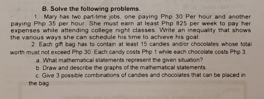 B. Solve the following problems.
1. Mary has two part-time jobs, one paying Php 30 Per hour and another
paying Php 35 per hour. She must earn at least Php 825 per week to pay her
expenses while attending college night classes. Write an inequality that shows
the various ways she can schedule his time to achieve his goal.
2. Each gift bag has to contain at least 15 candies and/or chocolates whose total
worth must not exceed Php 30. Each candy costs Php 1 while each chocolate costs Php 3.
a. What mathematical statements represent the given situation?
b. Draw and describe the graphs of the mathematical statements.
c. Give 3 possible combinations of candies and chocolates that can be placed in
the bag.
