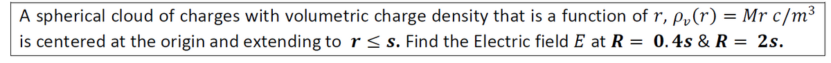 A spherical cloud of charges with volumetric charge density that is a function of r, p,(r) = Mr c/m³
is centered at the origin and extending to r < s. Find the Electric field E at R = 0.4s & R = 2s.
