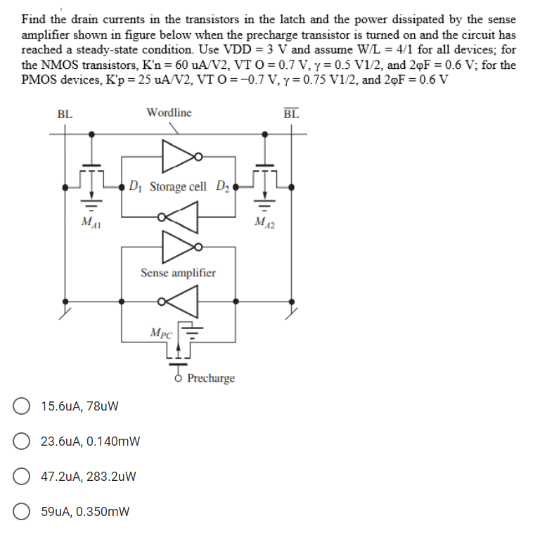 Find the drain currents in the transistors in the latch and the power dissipated by the sense
amplifier shown in figure below when the precharge transistor is turned on and the circuit has
reached a steady-state condition. Use VDD = 3 V and assume W/L = 4/1 for all devices; for
the NMOS transistors, K'n = 60 uA/V2, VT O = 0.7 V, y = 0.5 V1/2, and 20F = 0.6 V; for the
PMOS devices, K'p = 25 uA/V2, VT O=-0.7 V, y = 0.75 V1/2, and 2F = 0.6 V
BL
MAI
15.6uA, 78uW
D₁ Storage cell D₂
23.6uA, 0.140mW
47.2uA, 283.2uW
Wordline
59uA, 0.350mW
Sense amplifier
MPC
Precharge
M42
BL