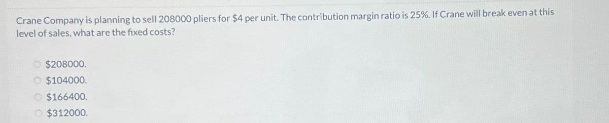 Crane Company is planning to sell 208000 pliers for $4 per unit. The contribution margin ratio is 25%. If Crane will break even at this
level of sales, what are the fixed costs?
O $208000.
O $104000.
O $166400.
O $312000.