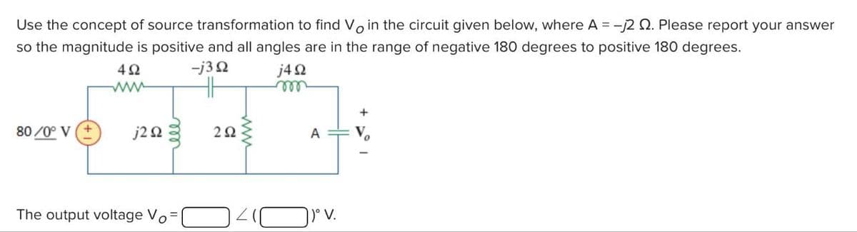 Use the concept of source transformation to find Vo in the circuit given below, where A = -√2 . Please report your answer
so the magnitude is positive and all angles are in the range of negative 180 degrees to positive 180 degrees.
492
-j3Q2
j4Ω
80/0° V
j2Q2
The output voltage Vo
292
A