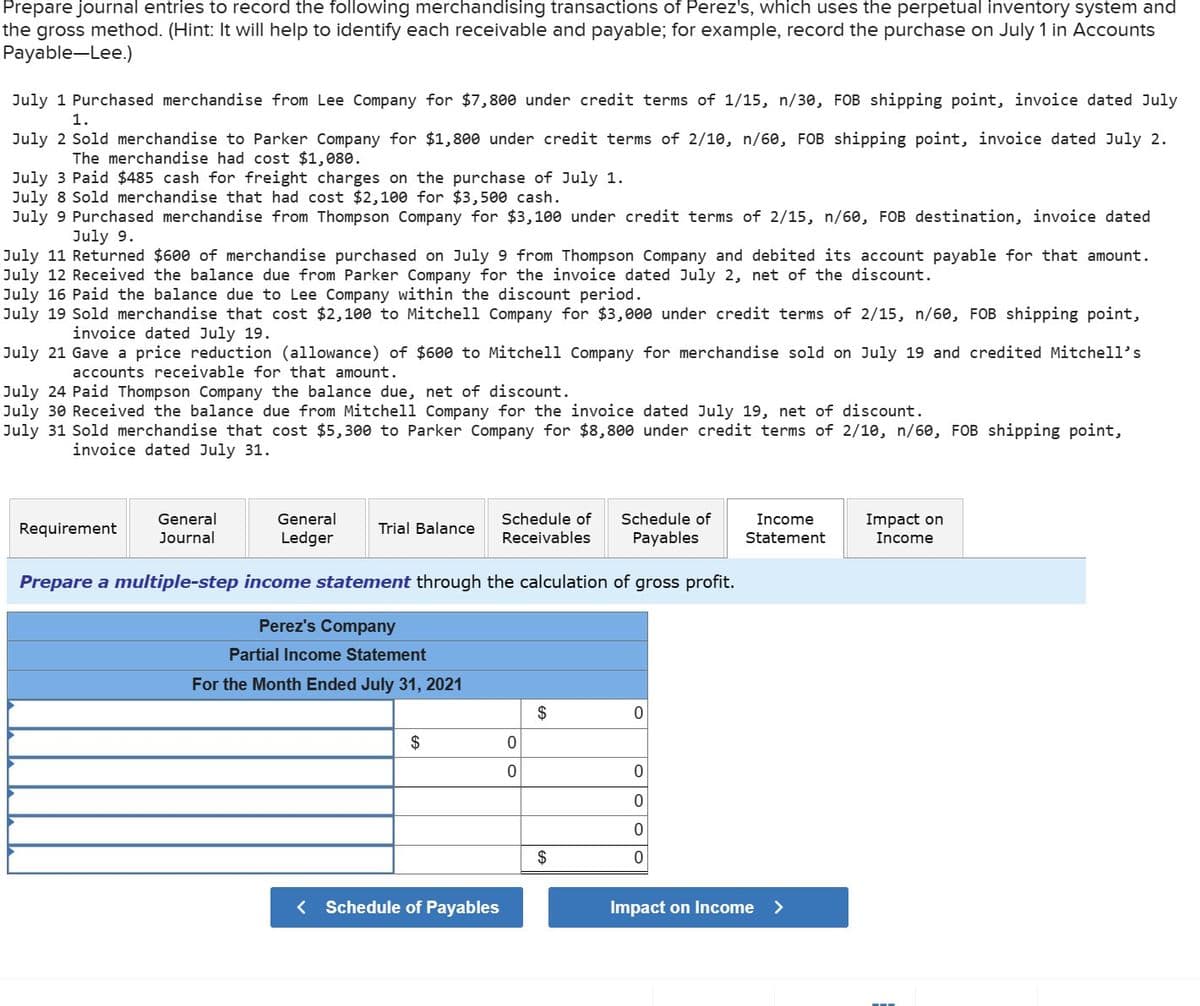 Prepare journal entries to record the following merchandising transactions of Perez's, which uses the perpetual inventory system and
the gross method. (Hint: It will help to identify each receivable and payable; for example, record the purchase on July 1 in Accounts
Payable-Lee.)
July 1 Purchased merchandise from Lee Company for $7,800 under credit terms of 1/15, n/30, FOB shipping point, invoice dated July
1.
July 2 Sold merchandise to Parker Company for $1,800 under credit terms of 2/10, n/60, FOB shipping point, invoice dated July 2.
The merchandise had cost $1,080.
July 3 Paid $485 cash for freight charges on the purchase of July 1.
July 8 Sold merchandise that had cost $2,100 for $3,500 cash.
July 9 Purchased merchandise from Thompson Company for $3,100 under credit terms of 2/15, n/60, FOB destination, invoice dated
July 9.
July 11 Returned $600 of merchandise purchased on July 9 from Thompson Company and debited its account payable for that amount.
July 12 Received the balance due from Parker Company for the invoice dated July 2, net of the discount.
July 16 Paid the balance due to Lee Company within the discount period.
July 19 Sold merchandise that cost $2,100 to Mitchell Company for $3,000 under credit terms of 2/15, n/60, FOB shipping point,
invoice dated July 19.
July 21 Gave a price reduction (allowance) of $600 to Mitchell Company for merchandise sold on July 19 and credited Mitchell's
accounts receivable for that amount.
July 24 Paid Thompson Company the balance due, net of disc int.
July 30 Received the balance due from Mitchell Company for the invoice dated July 19, net of discount.
July 31 Sold merchandise that cost $5,300 to Parker Company for $8,800 under credit terms of 2/10, n/60, FOB shipping point,
invoice dated July 31.
Requirement
General
Journal
General
Ledger
Trial Balance
Prepare a multiple-step income statement through the calculation of gross profit.
Perez's Company
Partial Income Statement
For the Month Ended July 31, 2021
$
Schedule of Schedule of
Receivables Payables
< Schedule of Payables
0
0
$
$
0
0
0
0
0
Income
Statement
Impact on Income >
Impact on
Income