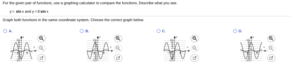 For the given pair of functions, use a graphing calculator to compare the functions. Describe what you see.
y= sin x and y=8 sin x
Graph both functions in the same coordinate system. Choose the correct graph below.
O A.
OB.
Oc.
OD.
