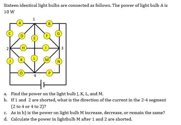 Sixteen identical light bulbs are connected as follows. The power of light bulb A is
10 W
A
B
H
a. Find the power on the light bulb J, K, L, and M.
b. If 1 and 2 are shorted, what is the direction of the current in the 2-4 segment
(2 to 4 or 4 to 2)?
c. As in b) is the power on light bulb M increase, decrease, or remain the same?
d. Calculate the power in lightbulb M after 1 and 2 are shorted.
