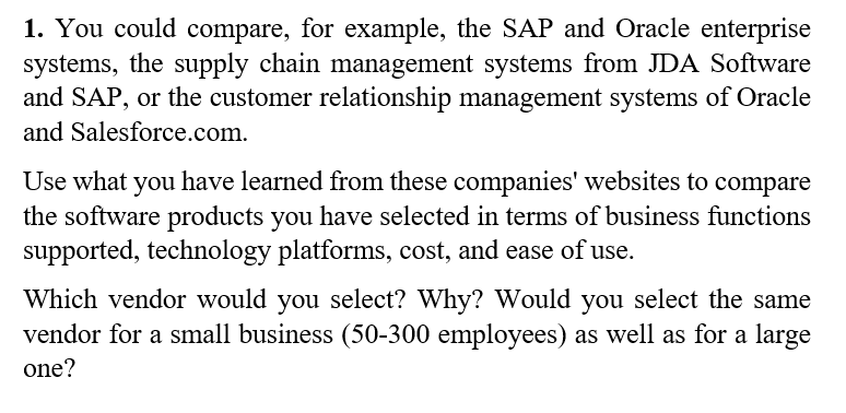 1. You could compare, for example, the SAP and Oracle enterprise
systems, the supply chain management systems from JDA Software
and SAP, or the customer relationship management systems of Oracle
and Salesforce.com.
Use what you have learned from these companies' websites to compare
the software products you have selected in terms of business functions
supported, technology platforms, cost, and ease of use.
Which vendor would you select? Why? Would you select the same
vendor for a small business (50-300 employees) as well as for a large
one?
