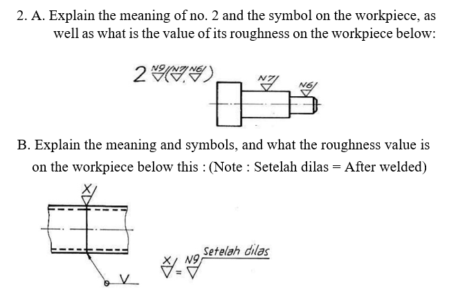 2. A. Explain the meaning of no. 2 and the symbol on the workpiece, as
well as what is the value of its roughness on the workpiece below:
B. Explain the meaning and symbols, and what the roughness value is
on the workpiece below this : (Note : Setelah dilas = After welded)
Setelah dilas
N9,
